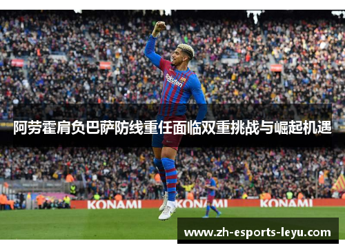 阿劳霍肩负巴萨防线重任面临双重挑战与崛起机遇