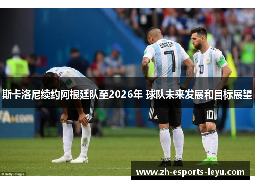 斯卡洛尼续约阿根廷队至2026年 球队未来发展和目标展望