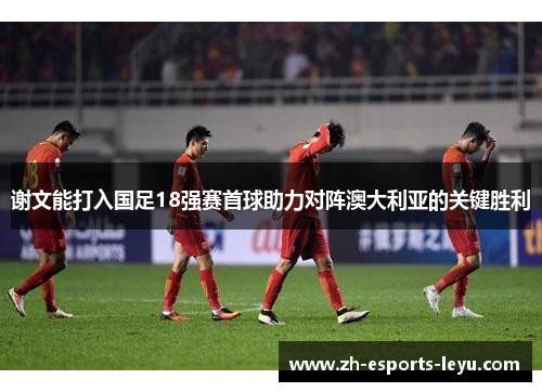 谢文能打入国足18强赛首球助力对阵澳大利亚的关键胜利