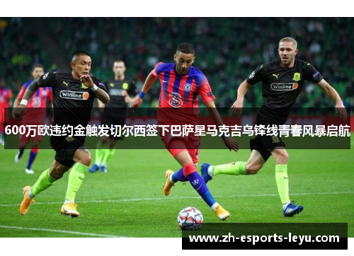 600万欧违约金触发切尔西签下巴萨星马克吉乌锋线青春风暴启航